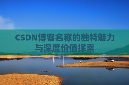 CSDN博客名称的独特魅力与深度价值探索 CSDN博客名称的独特魅力与深度价值探索